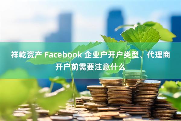 祥乾资产 Facebook 企业户开户类型、代理商开户前需要注意什么