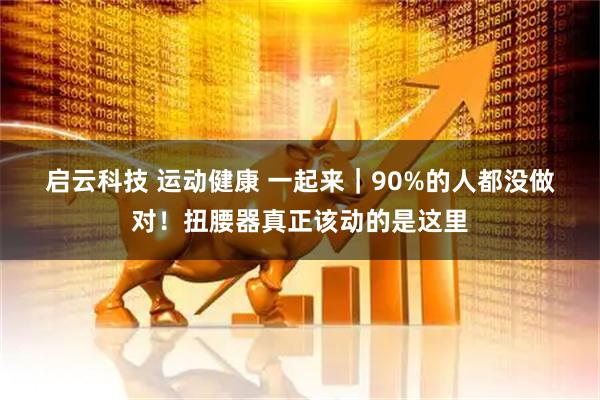 启云科技 运动健康 一起来｜90%的人都没做对！扭腰器真正该动的是这里